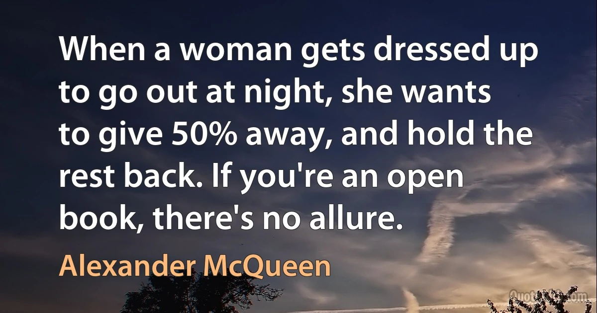 When a woman gets dressed up to go out at night, she wants to give 50% away, and hold the rest back. If you're an open book, there's no allure. (Alexander McQueen)