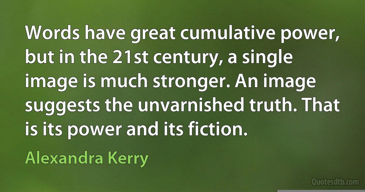 Words have great cumulative power, but in the 21st century, a single image is much stronger. An image suggests the unvarnished truth. That is its power and its fiction. (Alexandra Kerry)