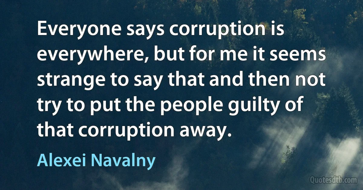 Everyone says corruption is everywhere, but for me it seems strange to say that and then not try to put the people guilty of that corruption away. (Alexei Navalny)