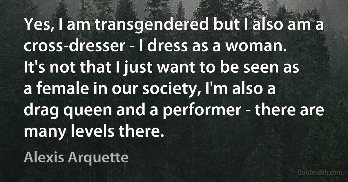 Yes, I am transgendered but I also am a cross-dresser - I dress as a woman. It's not that I just want to be seen as a female in our society, I'm also a drag queen and a performer - there are many levels there. (Alexis Arquette)