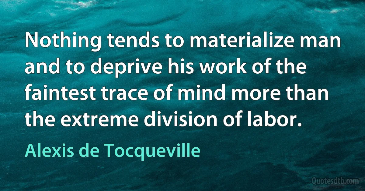 Nothing tends to materialize man and to deprive his work of the faintest trace of mind more than the extreme division of labor. (Alexis de Tocqueville)