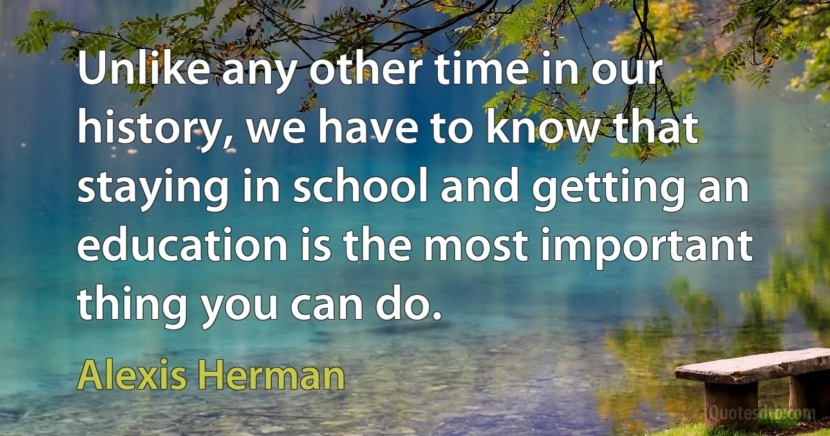 Unlike any other time in our history, we have to know that staying in school and getting an education is the most important thing you can do. (Alexis Herman)