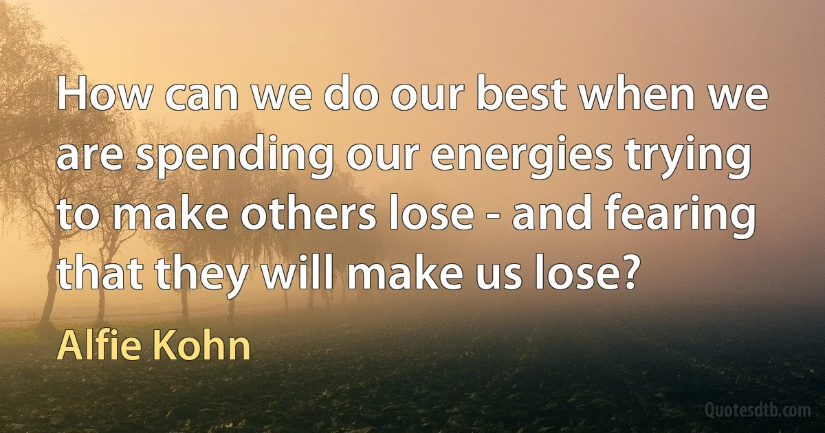 How can we do our best when we are spending our energies trying to make others lose - and fearing that they will make us lose? (Alfie Kohn)