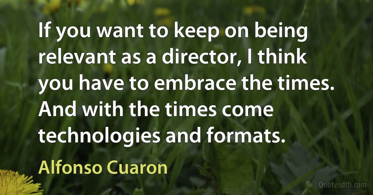 If you want to keep on being relevant as a director, I think you have to embrace the times. And with the times come technologies and formats. (Alfonso Cuaron)