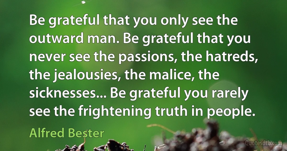 Be grateful that you only see the outward man. Be grateful that you never see the passions, the hatreds, the jealousies, the malice, the sicknesses... Be grateful you rarely see the frightening truth in people. (Alfred Bester)