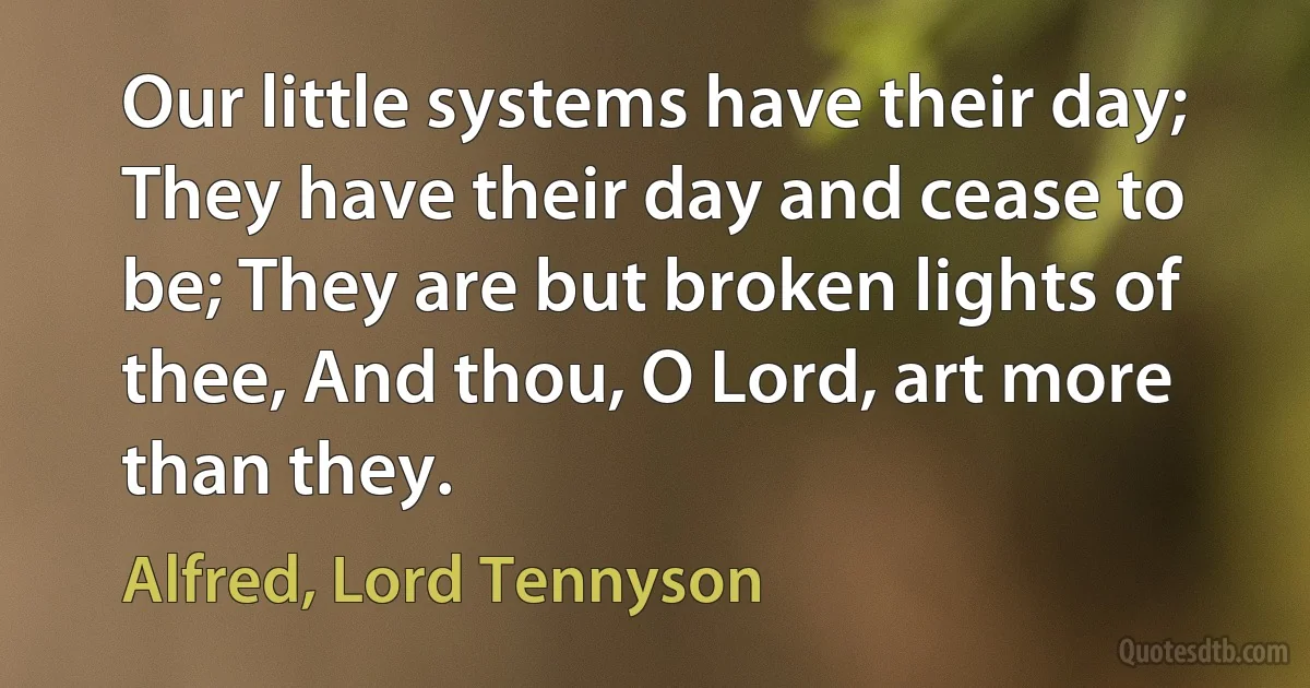 Our little systems have their day; They have their day and cease to be; They are but broken lights of thee, And thou, O Lord, art more than they. (Alfred, Lord Tennyson)