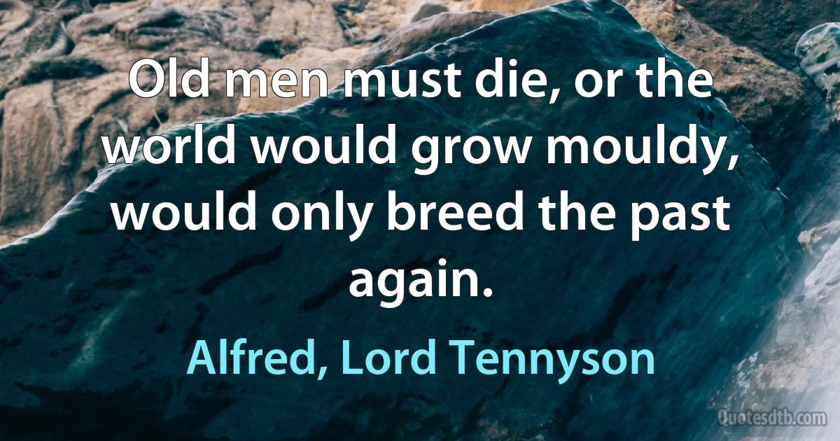 Old men must die, or the world would grow mouldy, would only breed the past again. (Alfred, Lord Tennyson)