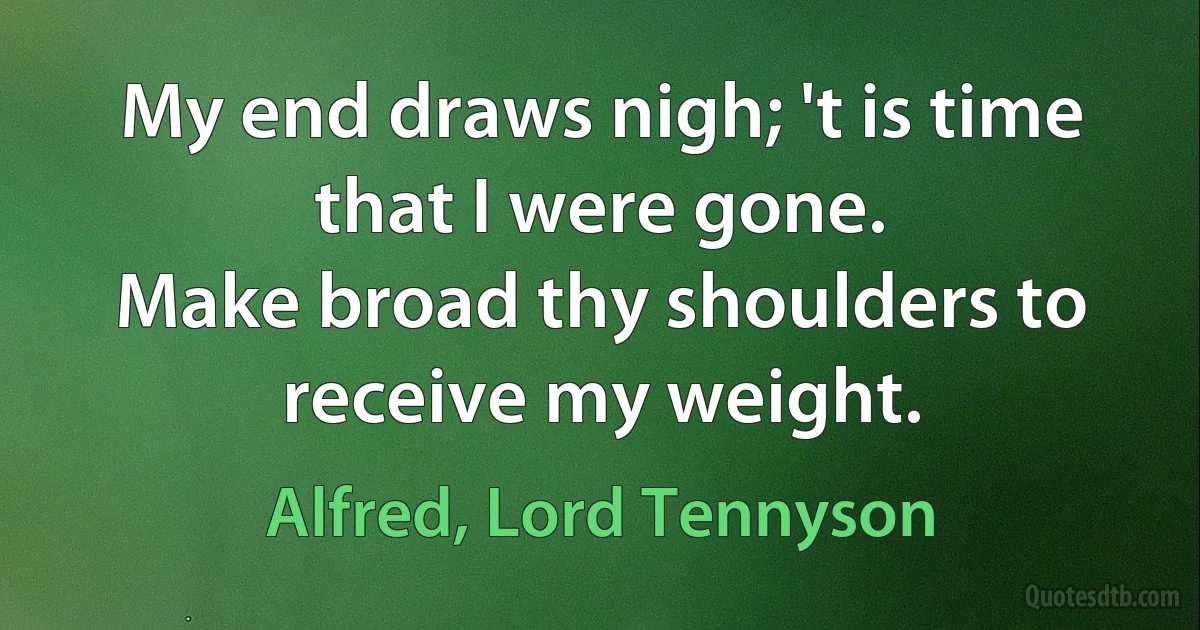 My end draws nigh; 't is time that I were gone.
Make broad thy shoulders to receive my weight. (Alfred, Lord Tennyson)