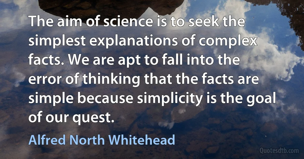 The aim of science is to seek the simplest explanations of complex facts. We are apt to fall into the error of thinking that the facts are simple because simplicity is the goal of our quest. (Alfred North Whitehead)