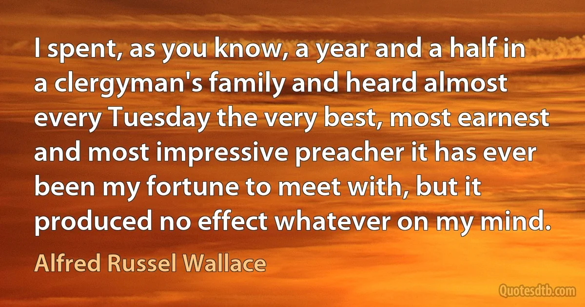 I spent, as you know, a year and a half in a clergyman's family and heard almost every Tuesday the very best, most earnest and most impressive preacher it has ever been my fortune to meet with, but it produced no effect whatever on my mind. (Alfred Russel Wallace)