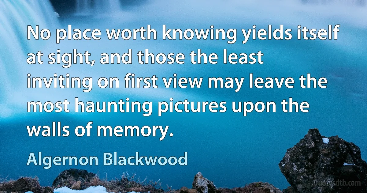 No place worth knowing yields itself at sight, and those the least
inviting on first view may leave the most haunting pictures upon the
walls of memory. (Algernon Blackwood)