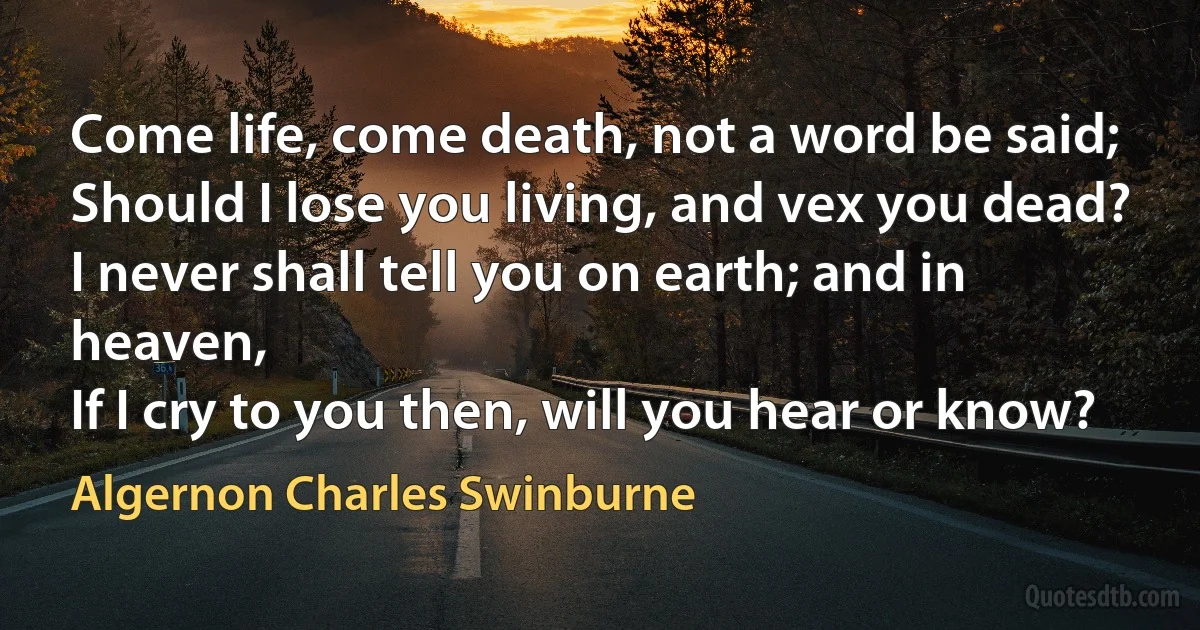 Come life, come death, not a word be said;
Should I lose you living, and vex you dead?
I never shall tell you on earth; and in heaven,
If I cry to you then, will you hear or know? (Algernon Charles Swinburne)