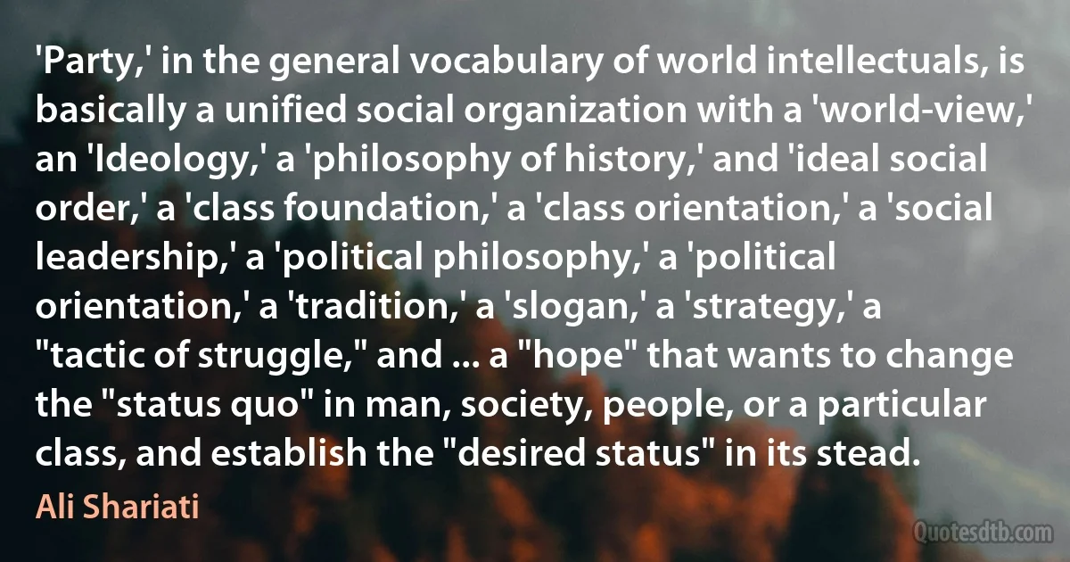 'Party,' in the general vocabulary of world intellectuals, is basically a unified social organization with a 'world-view,' an 'Ideology,' a 'philosophy of history,' and 'ideal social order,' a 'class foundation,' a 'class orientation,' a 'social leadership,' a 'political philosophy,' a 'political orientation,' a 'tradition,' a 'slogan,' a 'strategy,' a "tactic of struggle," and ... a "hope" that wants to change the "status quo" in man, society, people, or a particular class, and establish the "desired status" in its stead. (Ali Shariati)