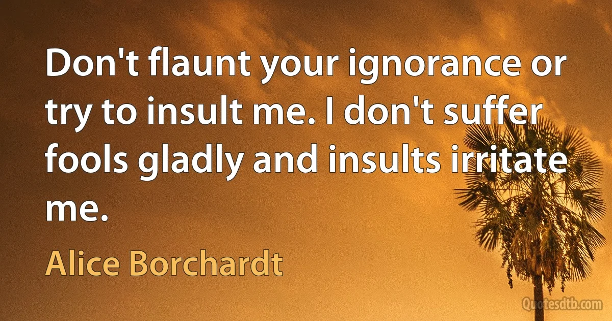 Don't flaunt your ignorance or try to insult me. I don't suffer fools gladly and insults irritate me. (Alice Borchardt)