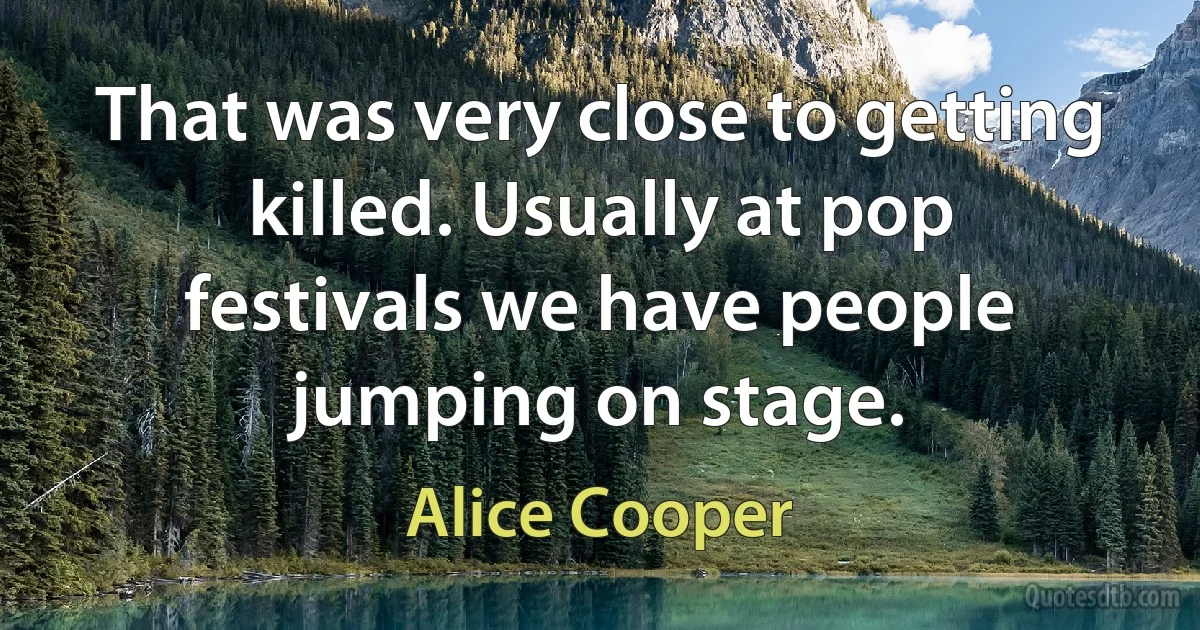 That was very close to getting killed. Usually at pop festivals we have people jumping on stage. (Alice Cooper)