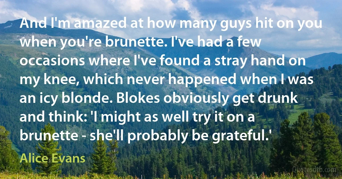 And I'm amazed at how many guys hit on you when you're brunette. I've had a few occasions where I've found a stray hand on my knee, which never happened when I was an icy blonde. Blokes obviously get drunk and think: 'I might as well try it on a brunette - she'll probably be grateful.' (Alice Evans)