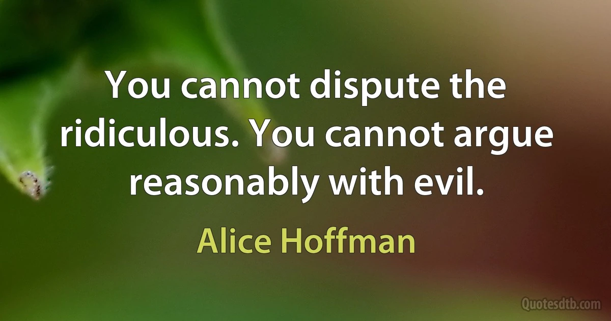 You cannot dispute the ridiculous. You cannot argue reasonably with evil. (Alice Hoffman)