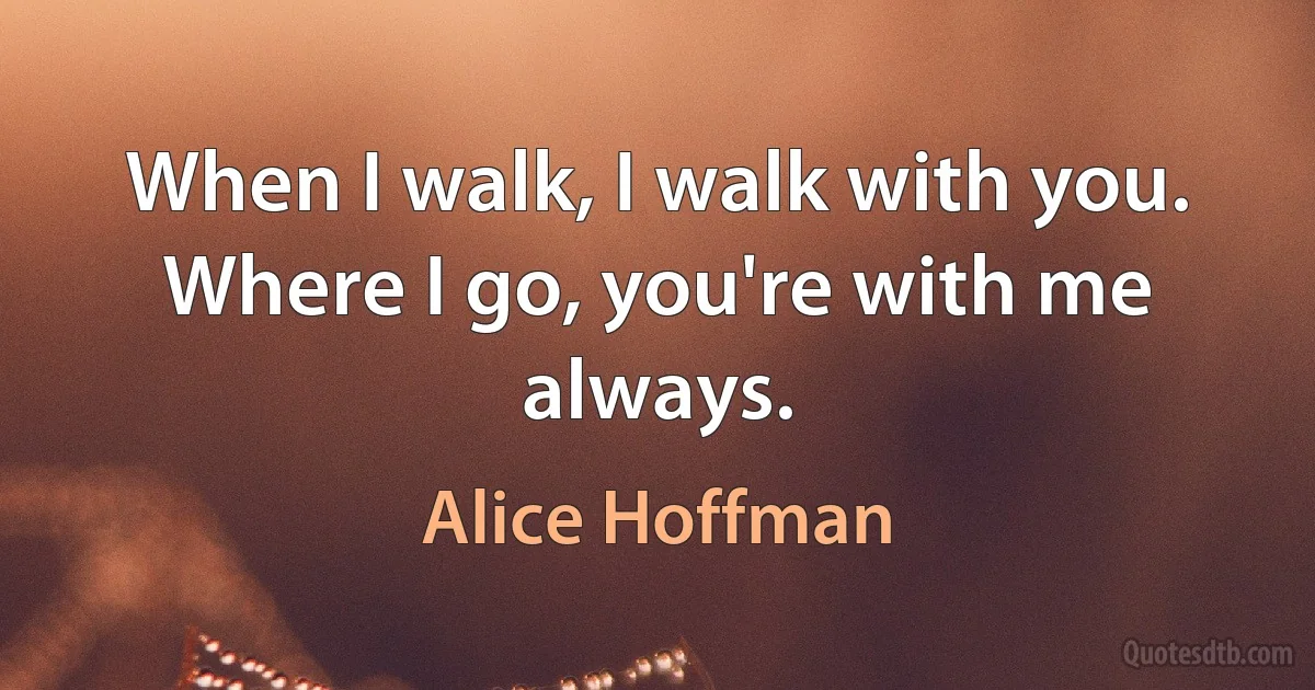 When I walk, I walk with you. Where I go, you're with me always. (Alice Hoffman)