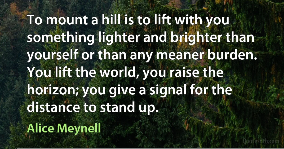 To mount a hill is to lift with you something lighter and brighter than yourself or than any meaner burden. You lift the world, you raise the horizon; you give a signal for the distance to stand up. (Alice Meynell)