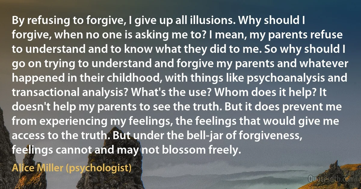 By refusing to forgive, I give up all illusions. Why should I forgive, when no one is asking me to? I mean, my parents refuse to understand and to know what they did to me. So why should I go on trying to understand and forgive my parents and whatever happened in their childhood, with things like psychoanalysis and transactional analysis? What's the use? Whom does it help? It doesn't help my parents to see the truth. But it does prevent me from experiencing my feelings, the feelings that would give me access to the truth. But under the bell-jar of forgiveness, feelings cannot and may not blossom freely. (Alice Miller (psychologist))