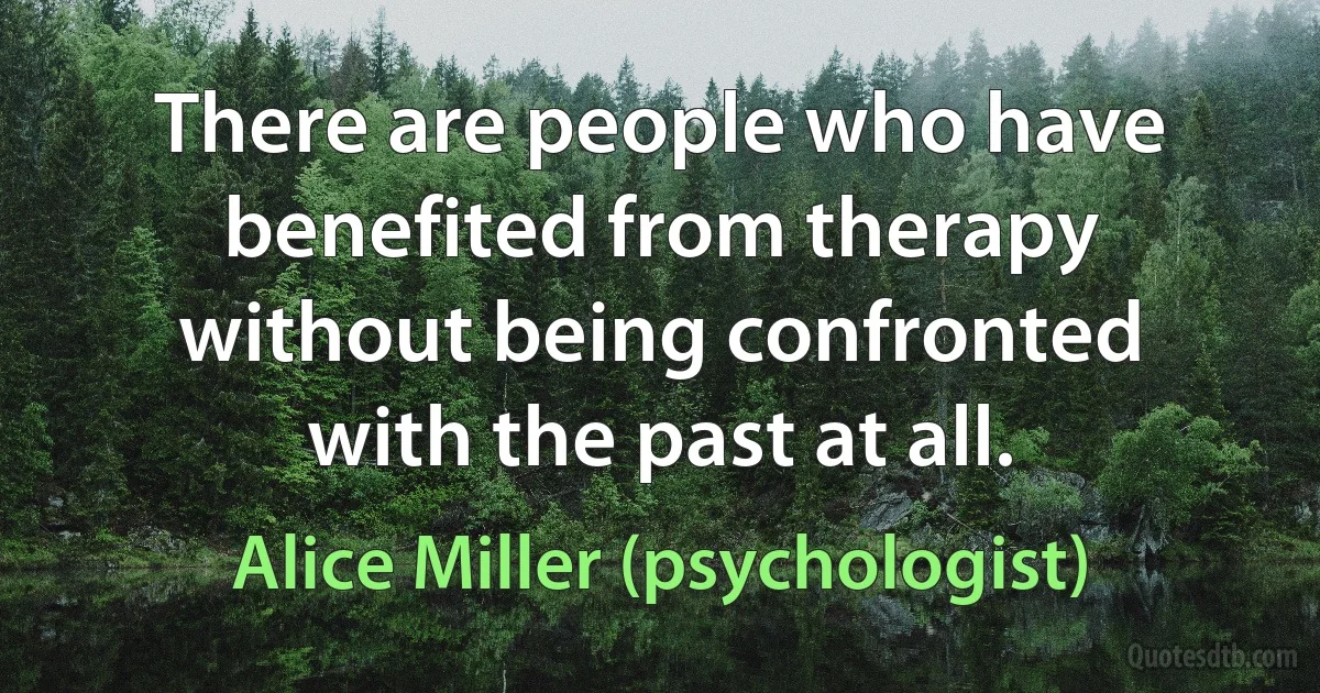 There are people who have benefited from therapy without being confronted with the past at all. (Alice Miller (psychologist))