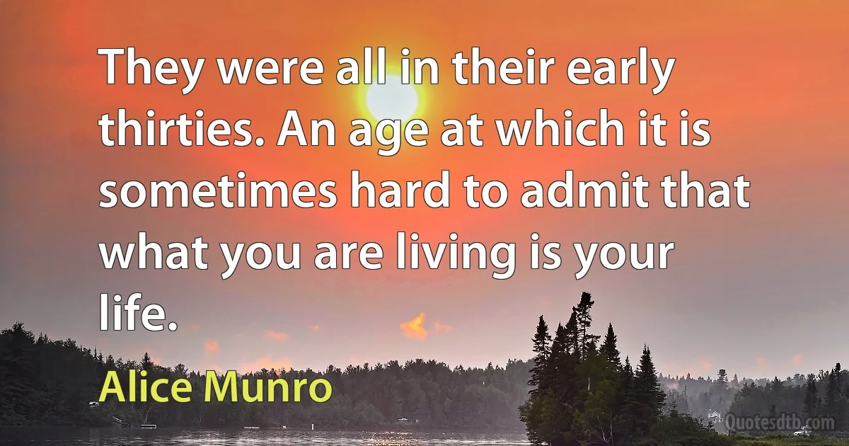 They were all in their early thirties. An age at which it is sometimes hard to admit that what you are living is your life. (Alice Munro)