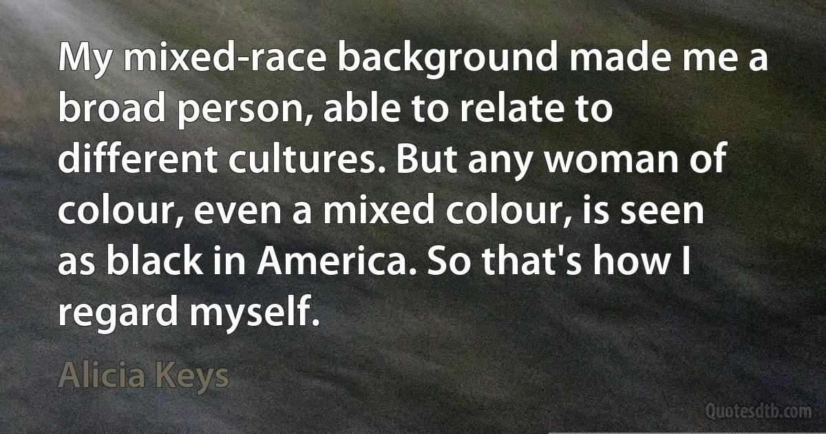 My mixed-race background made me a broad person, able to relate to different cultures. But any woman of colour, even a mixed colour, is seen as black in America. So that's how I regard myself. (Alicia Keys)