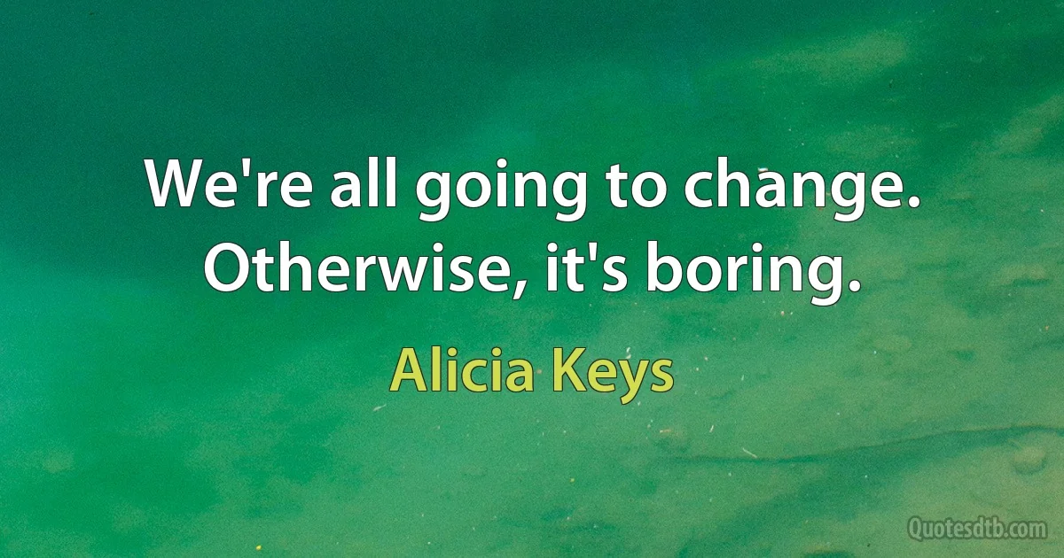 We're all going to change. Otherwise, it's boring. (Alicia Keys)