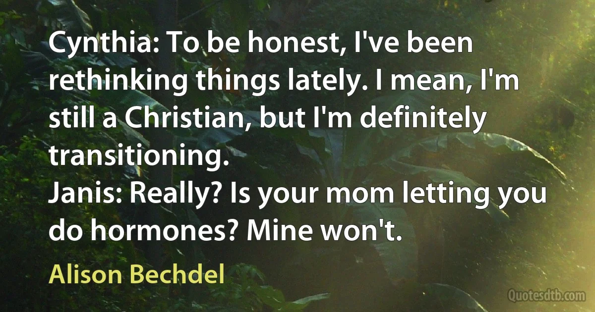 Cynthia: To be honest, I've been rethinking things lately. I mean, I'm still a Christian, but I'm definitely transitioning.
Janis: Really? Is your mom letting you do hormones? Mine won't. (Alison Bechdel)