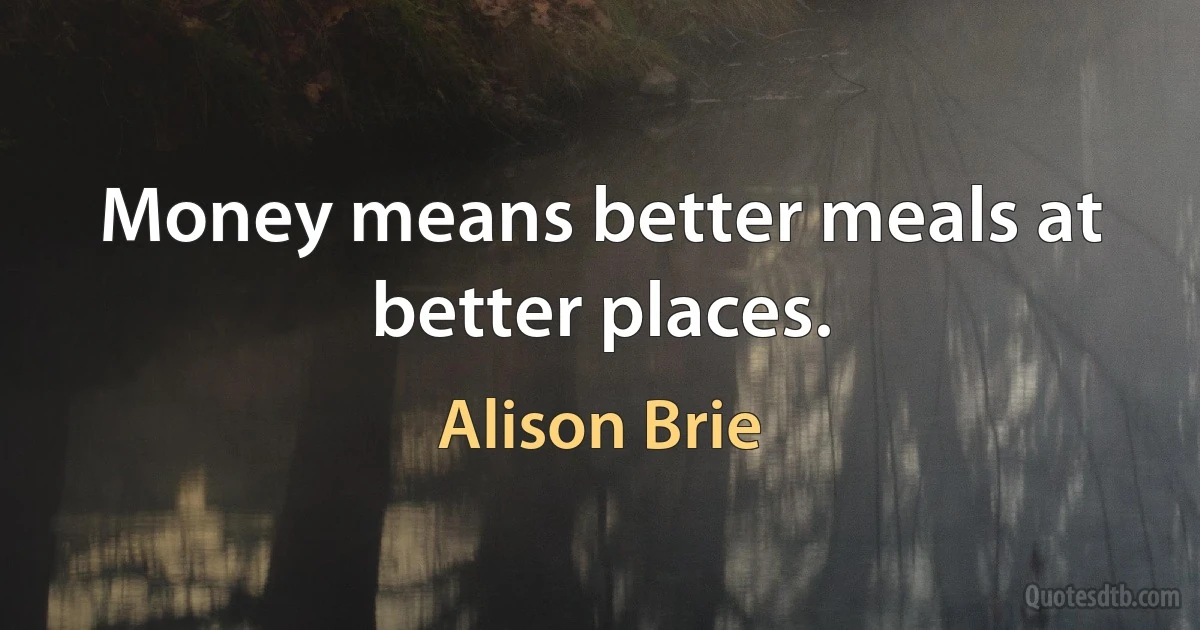 Money means better meals at better places. (Alison Brie)