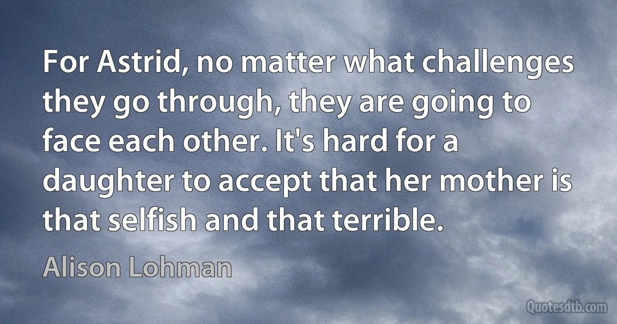 For Astrid, no matter what challenges they go through, they are going to face each other. It's hard for a daughter to accept that her mother is that selfish and that terrible. (Alison Lohman)