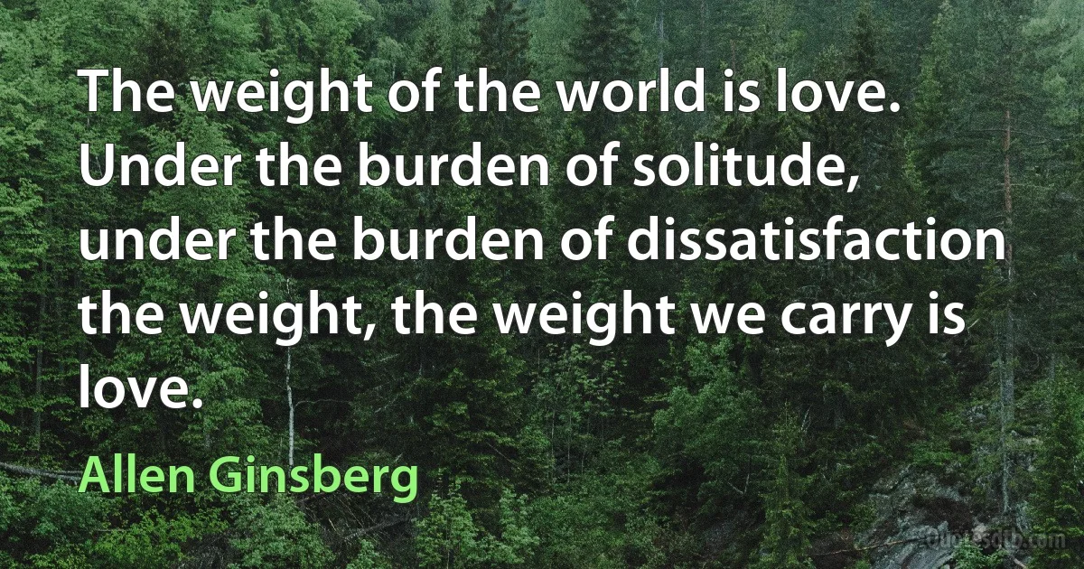 The weight of the world is love.
Under the burden of solitude,
under the burden of dissatisfaction
the weight, the weight we carry is love. (Allen Ginsberg)