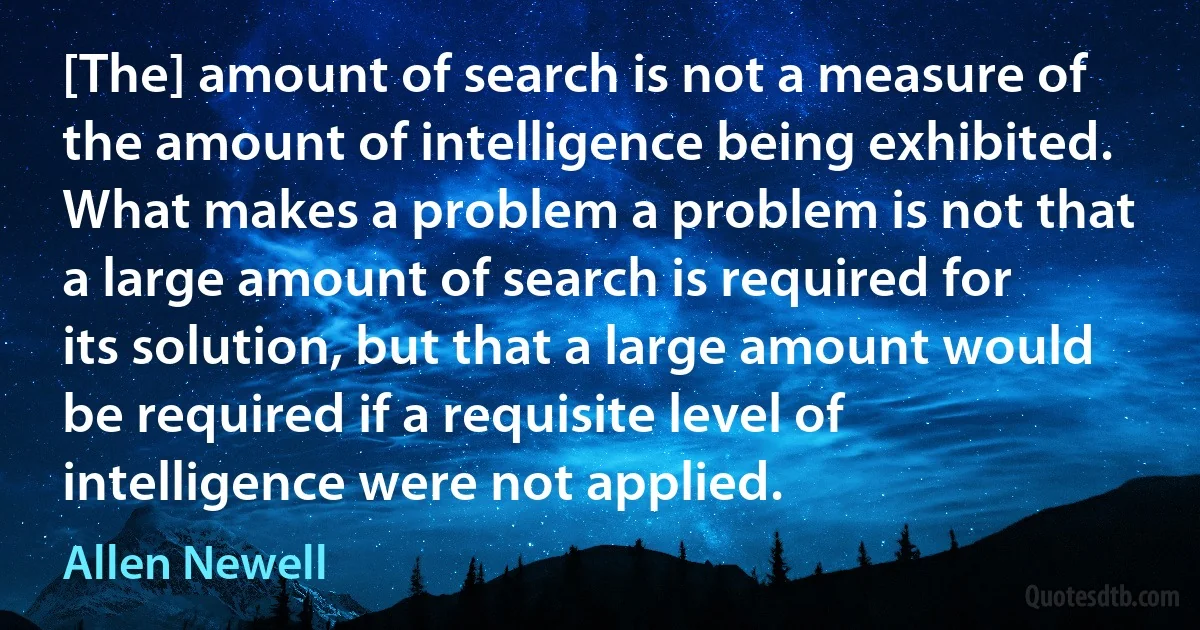 [The] amount of search is not a measure of the amount of intelligence being exhibited. What makes a problem a problem is not that a large amount of search is required for its solution, but that a large amount would be required if a requisite level of intelligence were not applied. (Allen Newell)