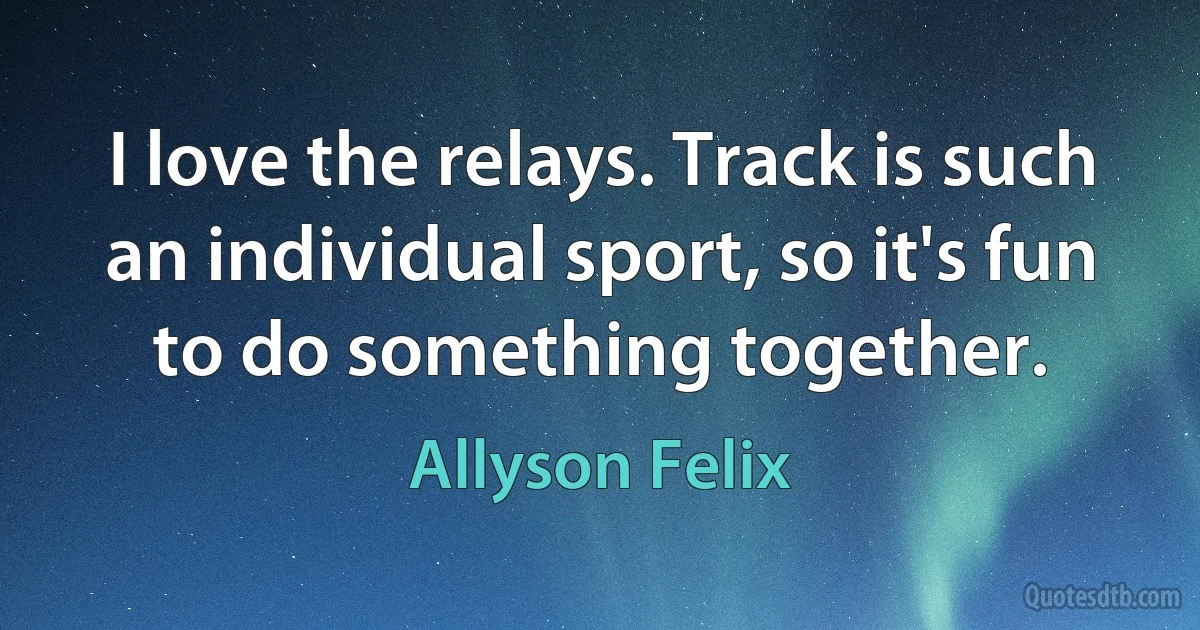 I love the relays. Track is such an individual sport, so it's fun to do something together. (Allyson Felix)