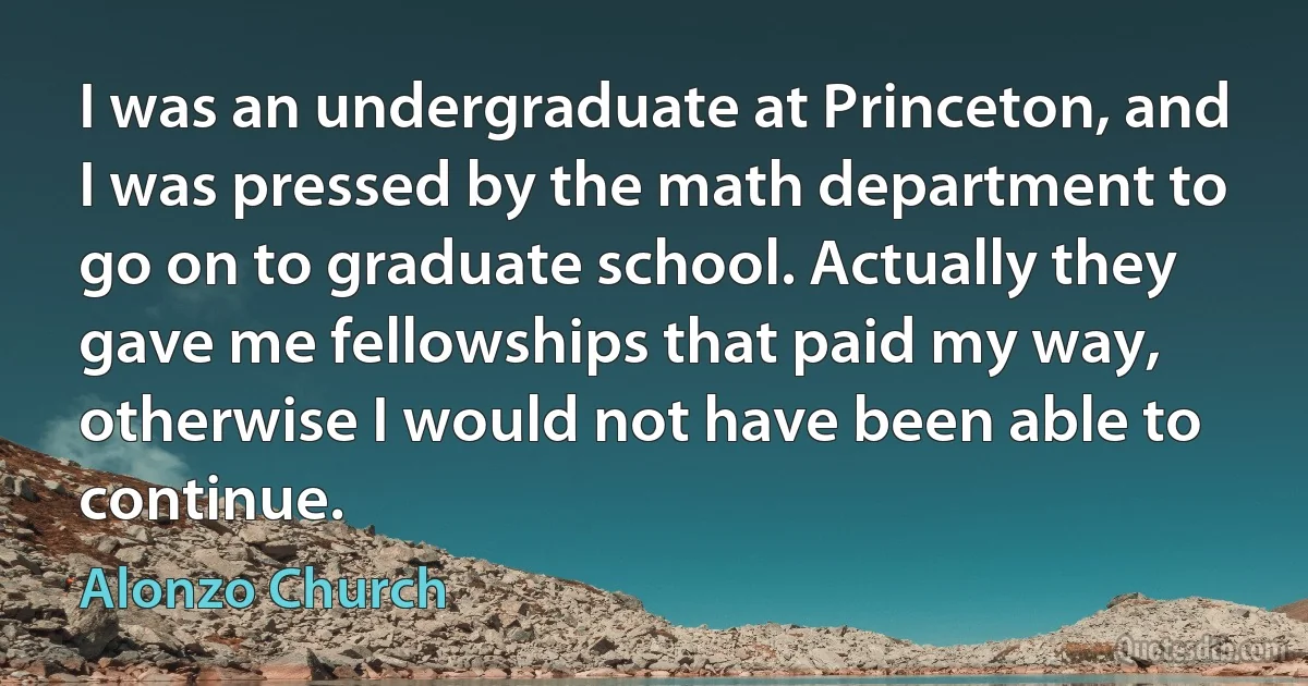 I was an undergraduate at Princeton, and I was pressed by the math department to go on to graduate school. Actually they gave me fellowships that paid my way, otherwise I would not have been able to continue. (Alonzo Church)