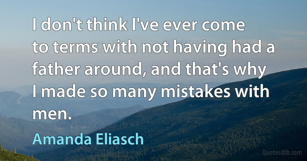 I don't think I've ever come to terms with not having had a father around, and that's why I made so many mistakes with men. (Amanda Eliasch)