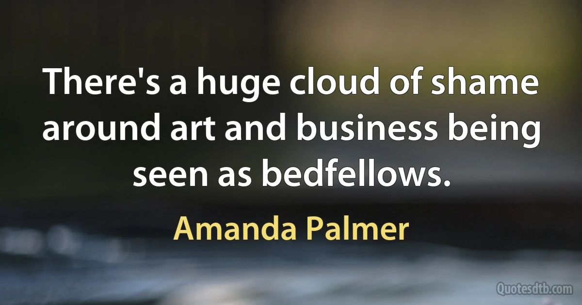 There's a huge cloud of shame around art and business being seen as bedfellows. (Amanda Palmer)