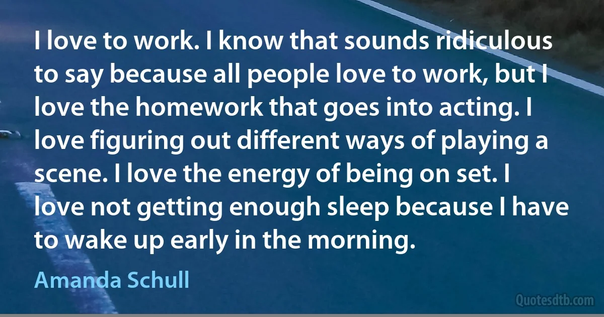 I love to work. I know that sounds ridiculous to say because all people love to work, but I love the homework that goes into acting. I love figuring out different ways of playing a scene. I love the energy of being on set. I love not getting enough sleep because I have to wake up early in the morning. (Amanda Schull)