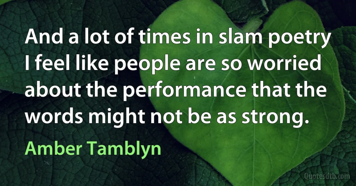 And a lot of times in slam poetry I feel like people are so worried about the performance that the words might not be as strong. (Amber Tamblyn)