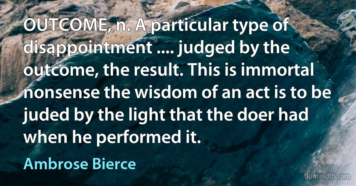 OUTCOME, n. A particular type of disappointment .... judged by the outcome, the result. This is immortal nonsense the wisdom of an act is to be juded by the light that the doer had when he performed it. (Ambrose Bierce)