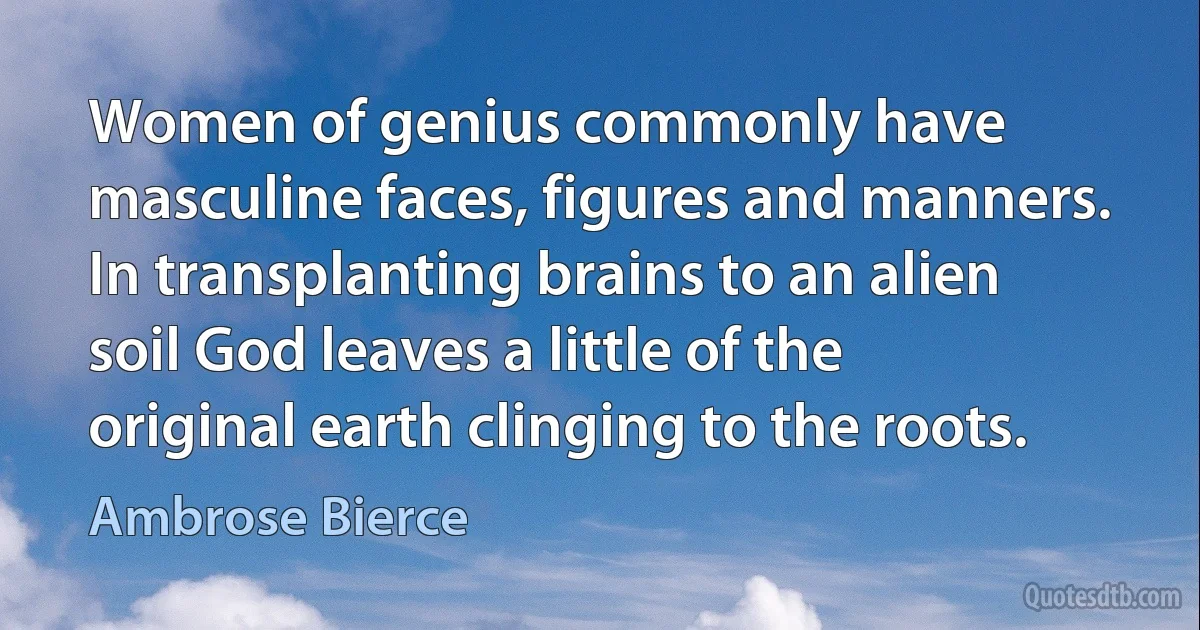 Women of genius commonly have masculine faces, figures and manners. In transplanting brains to an alien soil God leaves a little of the original earth clinging to the roots. (Ambrose Bierce)