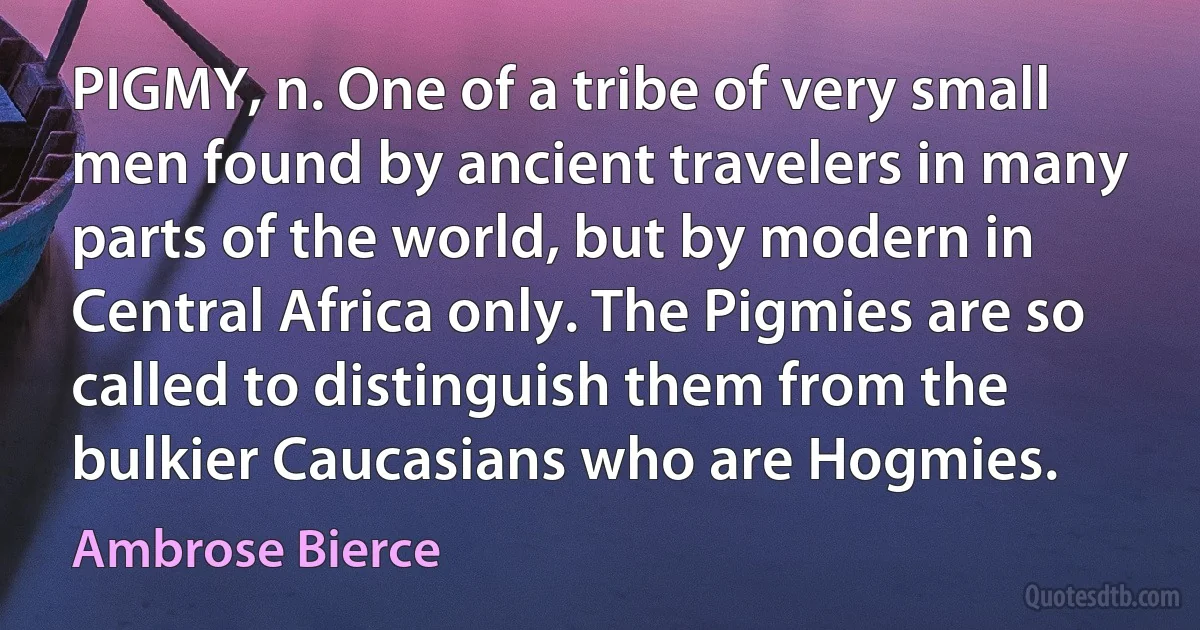 PIGMY, n. One of a tribe of very small men found by ancient travelers in many parts of the world, but by modern in Central Africa only. The Pigmies are so called to distinguish them from the bulkier Caucasians who are Hogmies. (Ambrose Bierce)