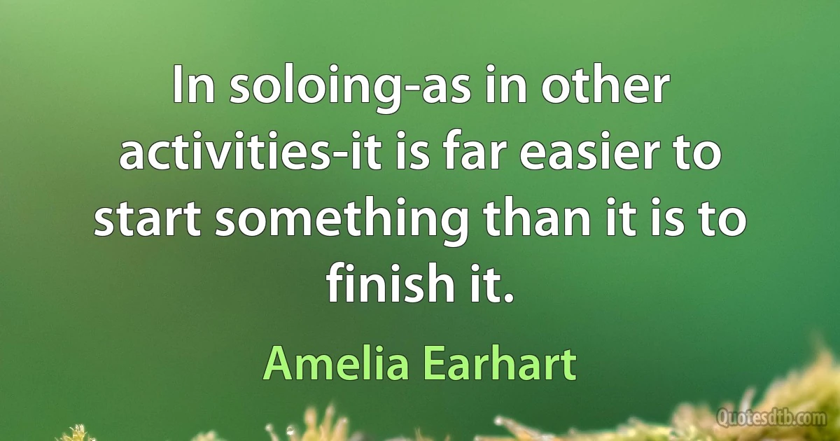 In soloing-as in other activities-it is far easier to start something than it is to finish it. (Amelia Earhart)