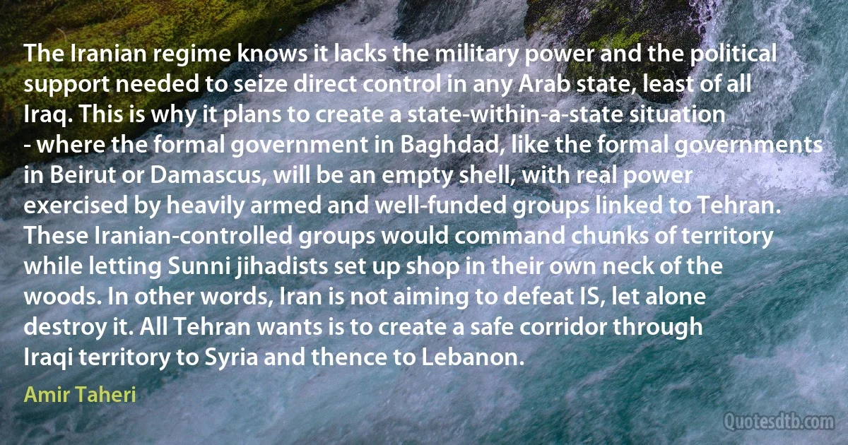 The Iranian regime knows it lacks the military power and the political support needed to seize direct control in any Arab state, least of all Iraq. This is why it plans to create a state-within-a-state situation - where the formal government in Baghdad, like the formal governments in Beirut or Damascus, will be an empty shell, with real power exercised by heavily armed and well-funded groups linked to Tehran. These Iranian-controlled groups would command chunks of territory while letting Sunni jihadists set up shop in their own neck of the woods. In other words, Iran is not aiming to defeat IS, let alone destroy it. All Tehran wants is to create a safe corridor through Iraqi territory to Syria and thence to Lebanon. (Amir Taheri)