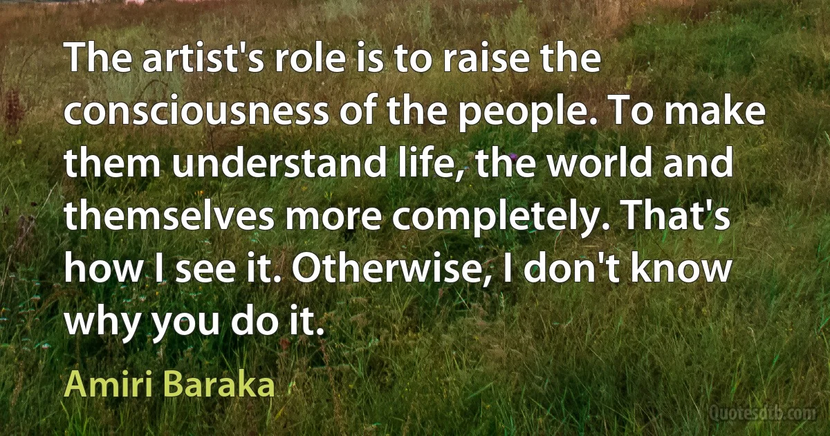 The artist's role is to raise the consciousness of the people. To make them understand life, the world and themselves more completely. That's how I see it. Otherwise, I don't know why you do it. (Amiri Baraka)