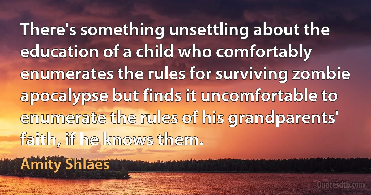 There's something unsettling about the education of a child who comfortably enumerates the rules for surviving zombie apocalypse but finds it uncomfortable to enumerate the rules of his grandparents' faith, if he knows them. (Amity Shlaes)