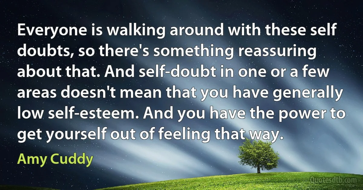 Everyone is walking around with these self doubts, so there's something reassuring about that. And self-doubt in one or a few areas doesn't mean that you have generally low self-esteem. And you have the power to get yourself out of feeling that way. (Amy Cuddy)