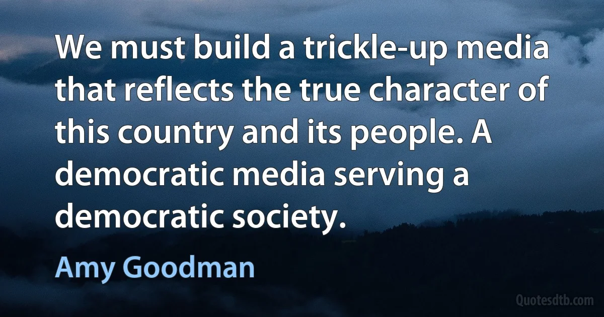 We must build a trickle-up media that reflects the true character of this country and its people. A democratic media serving a democratic society. (Amy Goodman)