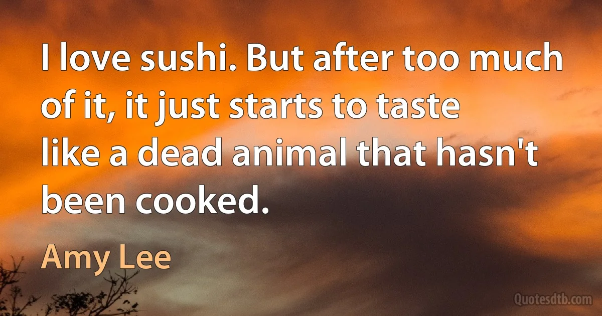 I love sushi. But after too much of it, it just starts to taste like a dead animal that hasn't been cooked. (Amy Lee)