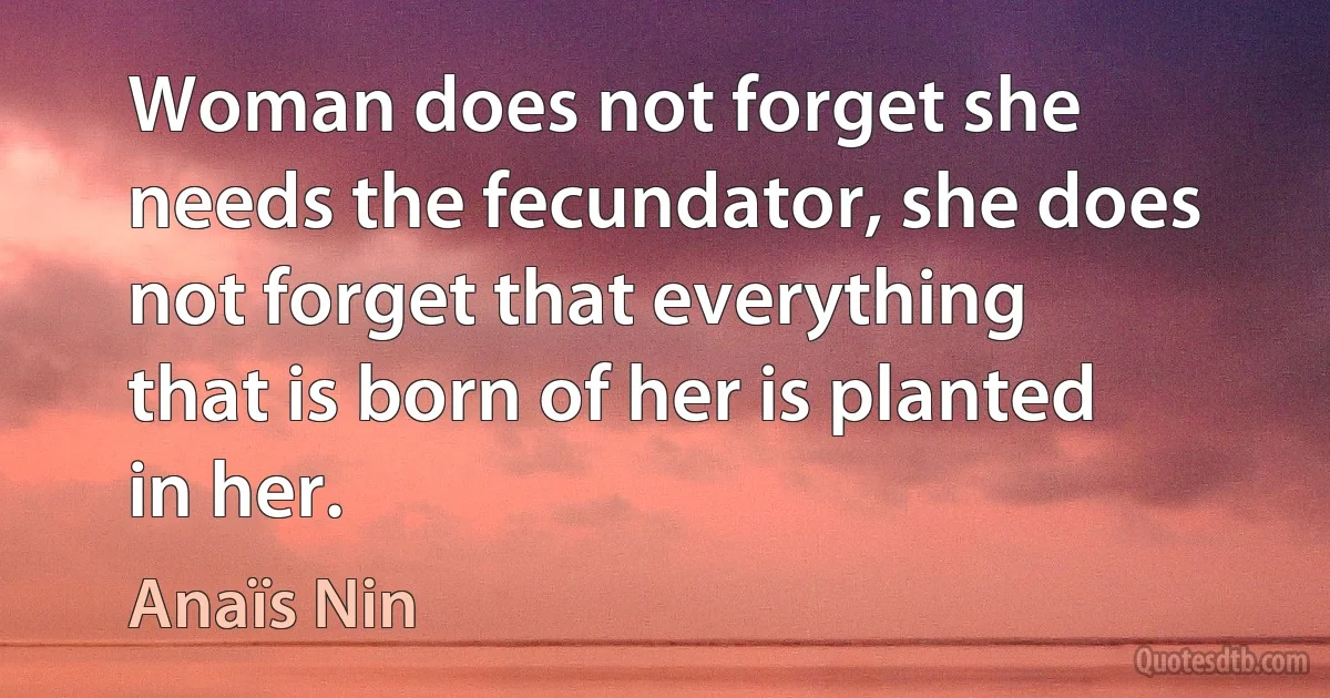 Woman does not forget she needs the fecundator, she does not forget that everything that is born of her is planted in her. (Anaïs Nin)